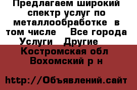 Предлагаем широкий спектр услуг по металлообработке, в том числе: - Все города Услуги » Другие   . Костромская обл.,Вохомский р-н